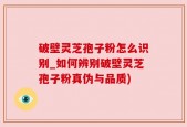 破壁灵芝孢子粉怎么识别_如何辨别破壁灵芝孢子粉真伪与品质)