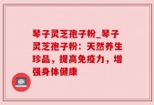 琴子灵芝孢子粉_琴子灵芝孢子粉：天然养生珍品，提高免疫力，增强身体健康