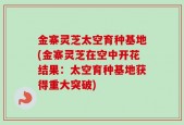 金寨灵芝太空育种基地(金寨灵芝在空中开花结果：太空育种基地获得重大突破)
