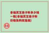 幸福灵芝孢子粉多少钱一瓶(幸福灵芝孢子粉价格及购买指南)
