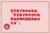 灵芝孢子粉冲水有油_“灵芝孢子粉冲泡时出现油状物的原因及解决方法”)