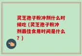 灵芝孢子粉冲剂什么时候吃 (灵芝孢子粉冲剂最佳食用时间是什么？)