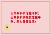 山东农科灵芝孢子粉(山东农科研发灵芝孢子粉，助力健康生活)