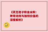 《灵芝孢子粉金水粉：神奇功效与独特价值的深度解析》