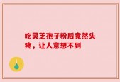 吃灵芝孢子粉后竟然头疼，让人意想不到