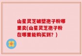 山星灵芝破壁孢子粉哪里卖(山星灵芝孢子粉在哪里能购买到？)