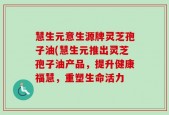 慧生元意生源牌灵芝孢子油(慧生元推出灵芝孢子油产品，提升健康福慧，重塑生命活力