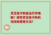 灵芝孢子粉能治打呼噜嘛？探究灵芝孢子粉的功效和使用方法？