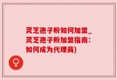 灵芝孢子粉如何加盟_灵芝孢子粉加盟指南：如何成为代理商)