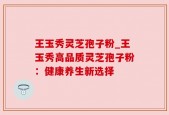 王玉秀灵芝孢子粉_王玉秀高品质灵芝孢子粉：健康养生新选择