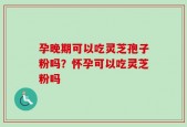 孕晚期可以吃灵芝孢子粉吗？怀孕可以吃灵芝粉吗