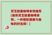 灵芝胶囊咖啡拿铁推荐(推荐灵芝胶囊咖啡拿铁，一杯搭配健康与美味的好选择！)