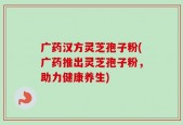 广药汉方灵芝孢子粉(广药推出灵芝孢子粉，助力健康养生)