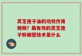 灵芝孢子油的功效作用视频？最有效的灵芝孢子粉破壁技术是什么