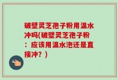 破壁灵芝孢子粉用温水冲吗(破壁灵芝孢子粉：应该用温水泡还是直接冲？)