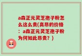 a森正元灵芝孢子粉怎么这么贵(高昂的价格：a森正元灵芝孢子粉为何如此昂贵？)
