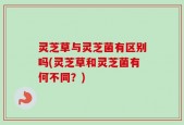 灵芝草与灵芝菌有区别吗(灵芝草和灵芝菌有何不同？)