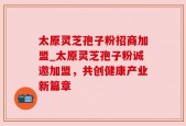 太原灵芝孢子粉招商加盟_太原灵芝孢子粉诚邀加盟，共创健康产业新篇章