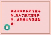 我还没明白买灵芝孢子粉_深入了解灵芝孢子粉：选购指南与健康益处)