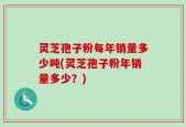 灵芝孢子粉每年销量多少吨(灵芝孢子粉年销量多少？)