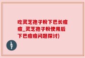 吃灵芝孢子粉下巴长痘痘_灵芝孢子粉使用后下巴痘痘问题探讨)