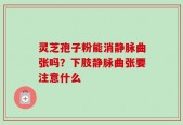 灵芝孢子粉能消静脉曲张吗？下肢静脉曲张要注意什么