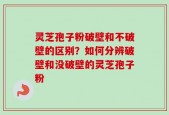 灵芝孢子粉破壁和不破壁的区别？如何分辨破壁和没破壁的灵芝孢子粉