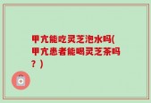 甲亢能吃灵芝泡水吗(甲亢患者能喝灵芝茶吗？)