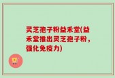 灵芝孢子粉益禾堂(益禾堂推出灵芝孢子粉，强化免疫力)