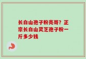 长白山孢子粉亮哥？正宗长白山灵芝孢子粉一斤多少钱