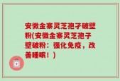 安微金寨灵芝孢孑破壁粉(安徽金寨灵芝孢子壁破粉：强化免疫，改善睡眠！)