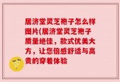 居济堂灵芝袍子怎么样图片(居济堂灵芝袍子质量绝佳，款式优美大方，让您倍感舒适与高贵的穿着体验