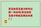 灵芝和灵芝孢子粉可以同一天吃吗(灵芝和灵芝孢子粉能否同日食用？)