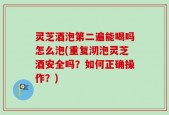 灵芝酒泡第二遍能喝吗怎么泡(重复沏泡灵芝酒安全吗？如何正确操作？)