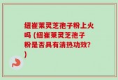 纽崔莱灵芝孢子粉上火吗 (纽崔莱灵芝孢子粉是否具有清热功效？)
