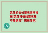 灵芝的生长要求高吗视频(灵芝种植的要求是不是很高？视频分享)