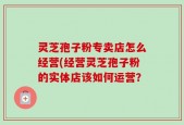 灵芝孢子粉专卖店怎么经营(经营灵芝孢子粉的实体店该如何运营？