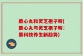 鹿心丸和灵芝孢子粉(鹿心丸与灵芝孢子粉：黑科技养生新趋势)