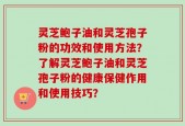 灵芝鲍子油和灵芝孢子粉的功效和使用方法？了解灵芝鲍子油和灵芝孢子粉的健康保健作用和使用技巧？