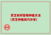 灵芝如何管理种植方法(灵芝种植技巧分享)