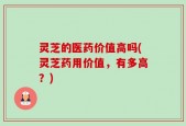 灵芝的医药价值高吗(灵芝药用价值，有多高？)