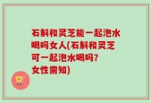 石斛和灵芝能一起泡水喝吗女人(石斛和灵芝可一起泡水喝吗？  女性需知)