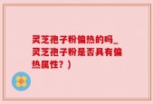 灵芝孢子粉偏热的吗_灵芝孢子粉是否具有偏热属性？)