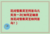 花问雪黑灵芝何首乌几天洗一次(如何正确清洗花问雪黑灵芝和何首乌？)