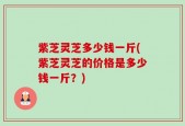 紫芝灵芝多少钱一斤(紫芝灵芝的价格是多少钱一斤？)