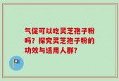 气促可以吃灵芝孢子粉吗？探究灵芝孢子粉的功效与适用人群？