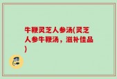 牛鞭灵芝人参汤(灵芝人参牛鞭汤，滋补佳品)