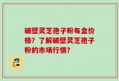 破壁灵芝孢子粉每盒价格？了解破壁灵芝孢子粉的市场行情？