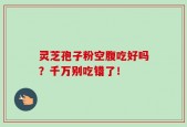 灵芝孢子粉空腹吃好吗？千万别吃错了！