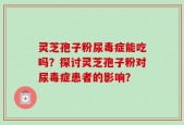 灵芝孢子粉尿毒症能吃吗？探讨灵芝孢子粉对尿毒症患者的影响？